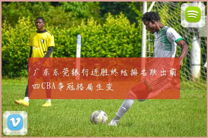 广东东莞银行连胜终结排名跌出前四CBA争冠格局生变