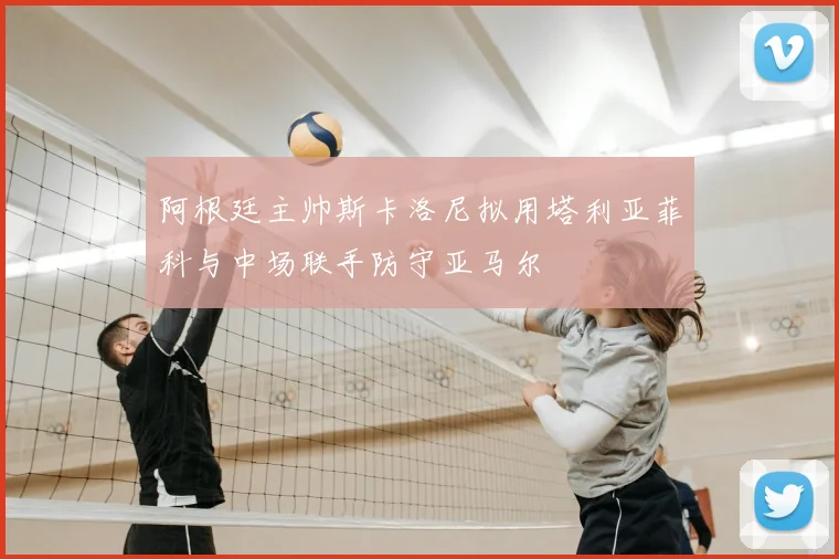 阿根廷主帅斯卡洛尼拟用塔利亚菲科与中场联手防守亚马尔