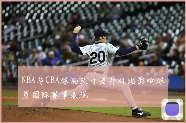 NBA与CBA球场尺寸差异对比影响球员国际赛事表现