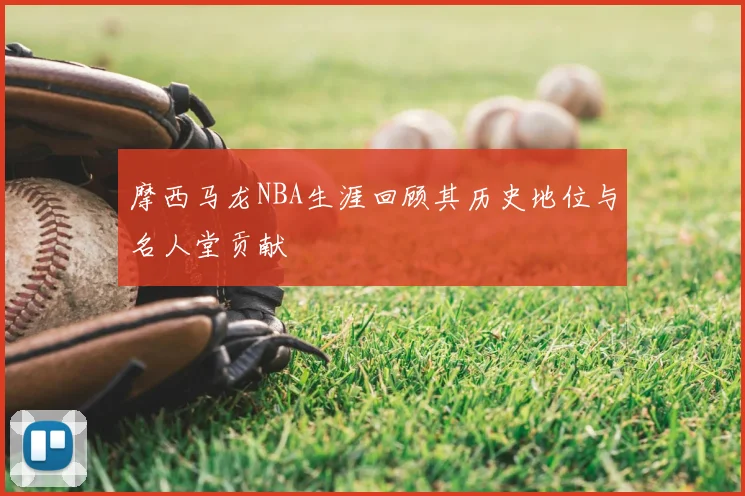 摩西马龙NBA生涯回顾其历史地位与名人堂贡献