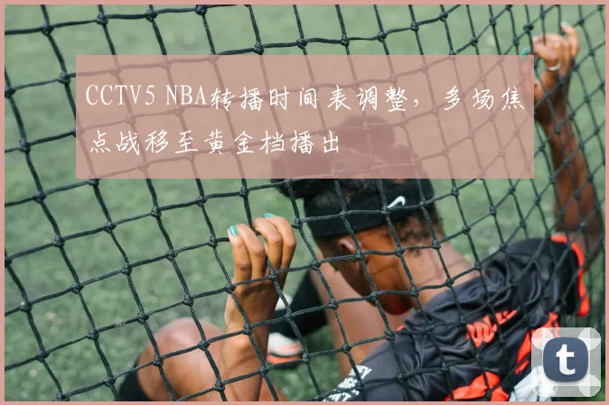 CCTV5 NBA转播时间表调整，多场焦点战移至黄金档播出