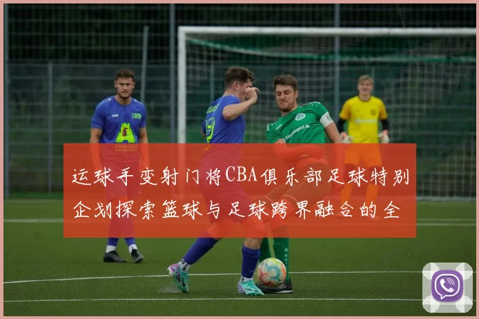运球手变射门将CBA俱乐部足球特别企划探索篮球与足球跨界融合的全新可能