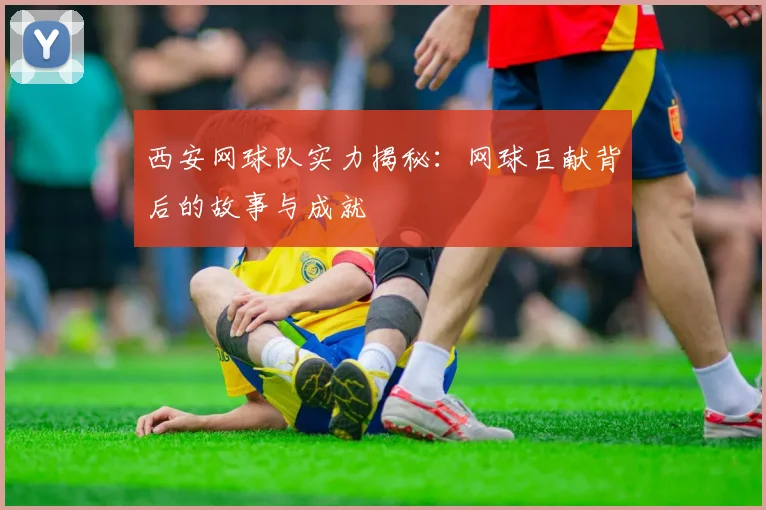西安网球队实力揭秘:网球巨献背后的故事与成就