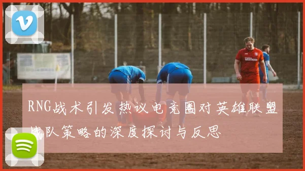 RNG战术引发热议电竞圈对英雄联盟战队策略的深度探讨与反思