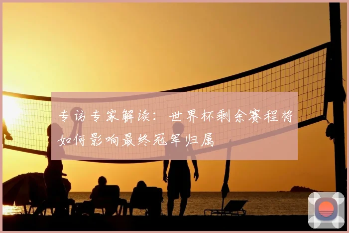 专访专家解读:世界杯剩余赛程将如何影响最终冠军归属