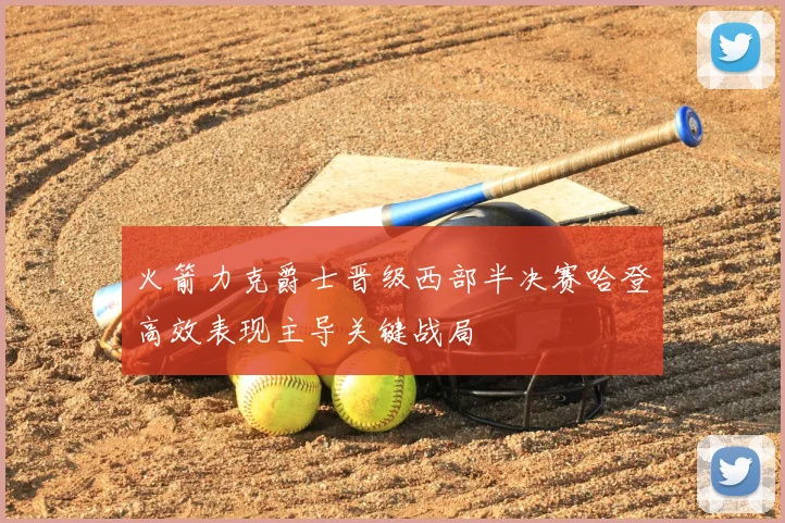火箭力克爵士晋级西部半决赛哈登高效表现主导关键战局