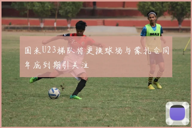 国米U23梯队将更换球场与蒙扎合同年底到期引关注