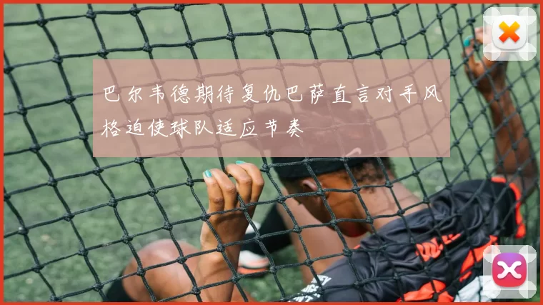 巴尔韦德期待复仇巴萨直言对手风格迫使球队适应节奏